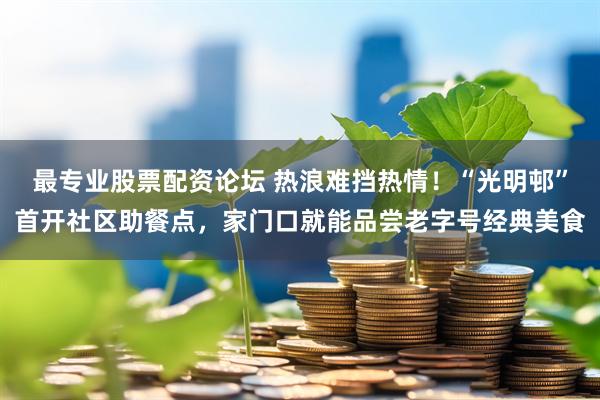 最专业股票配资论坛 热浪难挡热情！“光明邨”首开社区助餐点，家门口就能品尝老字号经典美食