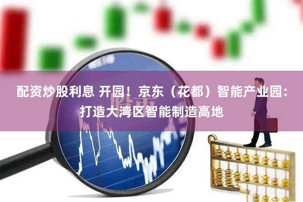 配资炒股利息 开园！京东（花都）智能产业园：打造大湾区智能制造高地
