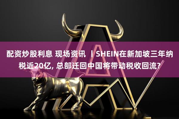 配资炒股利息 现场资讯 丨SHEIN在新加坡三年纳税近20亿, 总部迁回中国将带动税收回流?